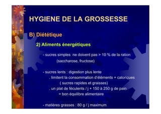 HYGIENE DE LA GROSSESSE
B) Diététique
2) Aliments énergétiques
- sucres simples ne doivent pas > 10 % de la ration
(saccharose, fructose)
- sucres lents : digestion plus lente
. limitent la consommation d’éléments + caloriques
( sucres rapides et graisses)
. un plat de féculents / j + 150 à 250 g de pain
= bon équilibre alimentaire
- matières grasses : 80 g / j maximum
 