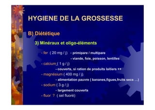 HYGIENE DE LA GROSSESSE
B) Diététique
3) Minéraux et oligo-éléments
- fer ( 20 mg / j) - primipare / multipare
- viande, foie, poisson, lentilles
- calcium ( 1 g / j)
- couverts, si ration de produits laitiers ++
- magnésium ( 400 mg / j)
- alimentation pauvre ( bananes,figues,fruits secs …)
- sodium ( 3 g / j)
- largement couverts
- fluor ? ( sel fluoré)
 