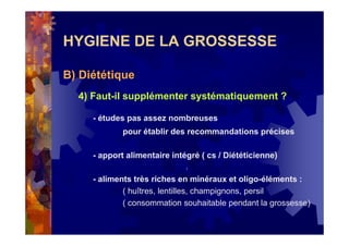 HYGIENE DE LA GROSSESSE
B) Diététique
4) Faut-il supplémenter systématiquement ?
- études pas assez nombreuses
pour établir des recommandations précises
- apport alimentaire intégré ( cs / Diététicienne)
- aliments très riches en minéraux et oligo-éléments :
( huîtres, lentilles, champignons, persil
( consommation souhaitable pendant la grossesse)
 
