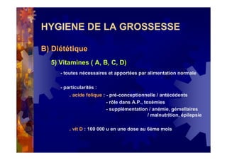 HYGIENE DE LA GROSSESSE
B) Diététique
5) Vitamines ( A, B, C, D)
- toutes nécessaires et apportées par alimentation normale
- particularités :
. acide folique : - pré-conceptionnelle / antécédents
- rôle dans A.P., toxémies
- supplémentation / anémie, gémellaires
/ malnutrition, épilepsie
. vit D : 100 000 u en une dose au 6ème mois
 
