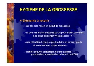 HYGIENE DE LA GROSSESSE
¤ éléments à retenir :
- ne pas la ration en début de grossesse
- la peur de prendre trop de poids peut inciter certaines
à se sous-alimenter => fatigabilité ++
- une rétention hydrique peut induire en erreur / poids
et masquer une des réserves
- rien ne prouve, en Europe, qu’une carence
quantitative ou qualitative puisse un RCIU
 