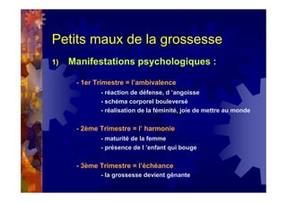 Petits maux de la grossesse
1) Manifestations psychologiques :
- 1er Trimestre = l’ambivalence
- réaction de défense, d ’angoisse
- schéma corporel bouleversé
- réalisation de la féminité, joie de mettre au monde
- 2ème Trimestre = l’ harmonie
- maturité de la femme
- présence de l ’enfant qui bouge
- 3ème Trimestre = l’échéance
- la grossesse devient gênante
 