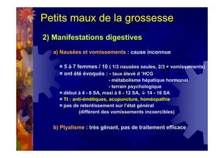 Petits maux de la grossesse
2) Manifestations digestives
a) Nausées et vomissements : cause inconnue
¤ 5 à 7 femmes / 10 ( 1/3 nausées seules, 2/3 + vomissements)
¤ ont été évoqués : - taux élevé d ’HCG
- métabolisme hépatique hormonal
- terrain psychologique
¤ début à 4 - 6 SA, maxi à 8 - 12 SA, 14 - 16 SA
¤ Tt : anti-émétiques, acupuncture, homéopathie
¤ pas de retentissement sur l’état général
(différent des vomissements incoercibles)
b) Ptyalisme : très gênant, pas de traitement efficace
 