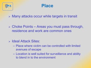 Place
 Many attacks occur while targets in transit
 Choke Points – Areas you must pass through,
residence and work are common ones
 Ideal Attack Sites:
– Place where victim can be controlled with limited
avenues of escape
– Location is well suited for surveillance and ability
to blend in to the environment
 
