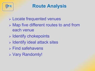 Route Analysis
 Locate frequented venues
 Map five different routes to and from
each venue
 Identify chokepoints
 Identify ideal attack sites
 Find safehavens
 Vary Randomly!
 