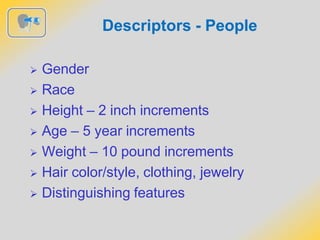 Descriptors - People
 Gender
 Race
 Height – 2 inch increments
 Age – 5 year increments
 Weight – 10 pound increments
 Hair color/style, clothing, jewelry
 Distinguishing features
 