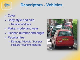 Descriptors - Vehicles
 Color
 Body style and size
– Number of doors
 Make, model and year
 License number and origin
 Peculiarities
– Damage / decals / bumper
stickers / custom features
 