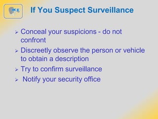 If You Suspect Surveillance
 Conceal your suspicions - do not
confront
 Discreetly observe the person or vehicle
to obtain a description
 Try to confirm surveillance
 Notify your security office
 
