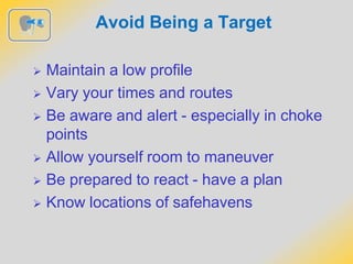 Avoid Being a Target
 Maintain a low profile
 Vary your times and routes
 Be aware and alert - especially in choke
points
 Allow yourself room to maneuver
 Be prepared to react - have a plan
 Know locations of safehavens
 