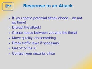 Response to an Attack
 If you spot a potential attack ahead – do not
go there!
 Disrupt the attack!
 Create space between you and the threat
 Move quickly, do something
 Break traffic laws if necessary
 Get off of the X
 Contact your security office
 