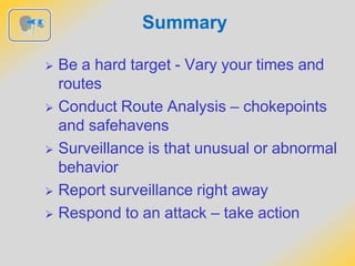 Summary
 Be a hard target - Vary your times and
routes
 Conduct Route Analysis – chokepoints
and safehavens
 Surveillance is that unusual or abnormal
behavior
 Report surveillance right away
 Respond to an attack – take action
 