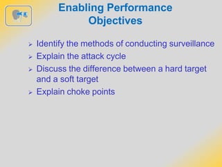 Enabling Performance
Objectives
 Identify the methods of conducting surveillance
 Explain the attack cycle
 Discuss the difference between a hard target
and a soft target
 Explain choke points
 