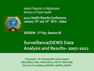 Islamic Republic of Afghanistan
 Ministry of Public Health
 2013 Health Results Conference
 January 13th and 14th 2013 – Kabul


 SESSION: 2nd Day, Session 05


 Surveillance/DEWS Data
 Analysis and Results– 2007-2012

   Presenter: Dr. Khwaja Mir Islam Saeed
MD (KMU), MSc-HPM (AKU), FELTP (NIH-ISB)
 Director Surveillance/DEWS, ANPHI, MoPH
 