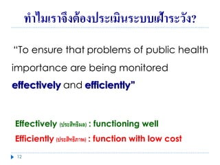 ทำไมเรำจึงต้องประเมินระบบเฝ้ำระวัง?
“To ensure that problems of public health
importance are being monitored
effectively and efficiently”
Effectively (ประสิทธิผล) : functioning well
Efficiently (ประสิทธิภาพ) : function with low cost
12
 