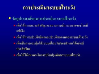 การประเมินระบบเฝ้าระวัง
 วัตถุประสงค์ของการประเมินระบบเฝ้าระวัง
 เพื่อให้ทราบความสาคัญและสถานการณ์การระบาดของโรคที่
แท้จริง
 เพื่อให้ทราบประสิทธิผลและประสิทธภาพของระบบเฝ้าระวัง
 เพื่อเป็นการกระตุ้นให้ระบบเฝ้าระวังยังคงทางานได้อย่างมี
ประสิทธิผล
 เพื่อให้ได้แนวทางในการปรับปรุงพัฒนาระบบเฝ้าระวัง
 