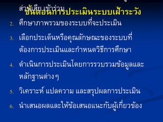 ขั้นตอนการประเมินระบบเฝ้าระวัง
ส่วนเสีย เข้ำร่วม
ศึกษำภำพรวมของระบบที่จะประเมิน
เลือกประเด็นหรือคุณลักษณะของระบบที่
ต้องกำรประเมินและกำหนดวิธีกำรศึกษำ
ดำเนินกำรประเมินโดยกำรรวบรวมข้อมูลและ
หลักฐำนต่ำงๆ
วิเครำะห์ แปลควำม และสรุปผลกำรประเมิน
นำเสนอผลและให้ข้อเสนอแนะกับผู้เกี่ยวข้อง
 
