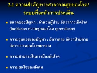 ความสาคัญทางสาธารณสุขของโรค
ระบบที่จะทาการประเมิน
 ขนาดของปัญหา จานวนผู้ป่วย อัตราการเกิดโรค
ความชุกของโรค
 ความรุนแรงของปัญหา อัตราตาย อัตราป่วยตาย
อัตราการนอนโรงพยาบาล
 ความสามารถในการป้องกันโรค
 ความสนใจของสังคม
 
