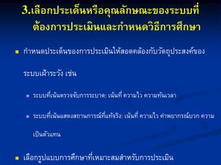 เลือกประเด็นหรือคุณลักษณะของระบบที่
ต้องการประเมินและกาหนดวิธีการศึกษา
 กำหนดประเด็นของกำรประเมินให้สอดคล้องกับวัตถุประสงค์ของ
ระบบเฝ้ำระวัง เช่น
 ระบบที่เน้นตรวจจับกำรระบำด เน้นที่ ควำมไว ควำมทันเวลำ
 ระบบที่เน้นแสดงสถำนกำรณ์ที่แท้จริง เน้นที่ ควำมไว ค่ำพยำกรณ์บวก ควำม
เป็นตัวแทน
 เลือกรูปแบบกำรศึกษำที่เหมำะสมสำหรับกำรประเมิน
 