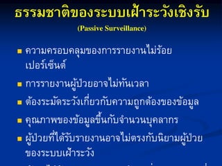 ธรรมชาติของระบบเฝ้าระวังเชิงรับ
 ควำมครอบคลุมของกำรรำยงำนไม่ร้อย
เปอร์เซ็นต์
 กำรรำยงำนผู้ป่วยอำจไม่ทันเวลำ
 ต้องระมัดระวังเกี่ยวกับควำมถูกต้องของข้อมูล
 คุณภำพของข้อมูลขึ้นกับจำนวนบุคลำกร
 ผู้ป่วยที่ได้รับรำยงำนอำจไม่ตรงกับนิยำมผู้ป่วย
ของระบบเฝ้ำระวัง
 