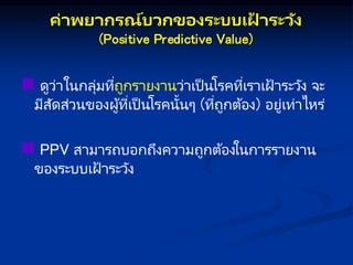 ค่ พย กษรณ์บวกษของระบบเฝ
้ ระวัง
(Positive Predictive Value)
 ดูว่าในกลุ่มที่ถูกรายงานว่าเป็ นโรคที่เราเฝ้ าระวัง จะ
มีสัดส่วนของผู้ที่เป็ นโรคนั้นๆ (ที่ถูกต้อง) อยู่เท่าไหร่
 PPV สามารถบอกถึงความถูกต้องในการรายงาน
ของระบบเฝ้ าระวัง
 