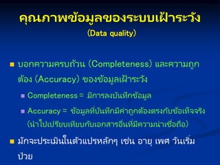คุณภ พข้อมูลของระบบเฝ
้ ระวัง
(Data quality)
 บอกความครบถ้วน (Completeness) และความถูก
ต้อง (Accuracy) ของข้อมูลเฝ้ าระวัง
 Completeness = มีการลงบันทึกข้อมูล
 Accuracy = ข้อมูลที่บันทึกมีค่าถูกต้องตรงกับข้อเท็จจริง
(นาไปเปรียบเทียบกับเอกสารอื่นที่มีความน่าเชื่อถือ)
 มักจะประเมินในตัวแปรหลักๆ เช่น อายุ เพศ วันเริ่ม
ป่วย
 
