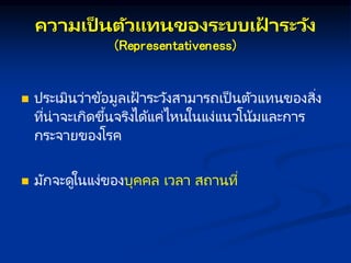 คว มเป็ นตัวแทนของระบบเฝ
้ ระวัง
(Representativeness)
 ประเมินว่าข้อมูลเฝ้ าระวังสามารถเป็ นตัวแทนของสิ่ง
ที่น่าจะเกิดขึ้นจริงได้แค่ไหนในแง่แนวโน้มและการ
กระจายของโรค
 มักจะดูในแง่ของบุคคล เวลา สถานที่
 