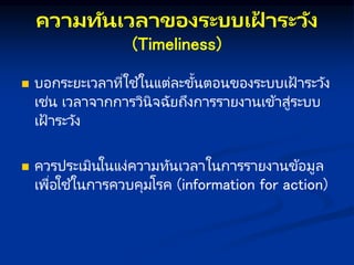คว มทันเวล ของระบบเฝ
้ ระวัง
(Timeliness)
 บอกระยะเวลาที่ใช ้ในแต่ละขั้นตอนของระบบเฝ้ าระวัง
เช่น เวลาจากการวินิจฉัยถึงการรายงานเข้าสู่ระบบ
เฝ้ าระวัง
 ควรประเมินในแง่ความทันเวลาในการรายงานข้อมูล
เพื่อใช ้ในการควบคุมโรค (information for action)
 