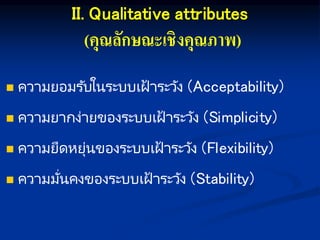 II. Qualitative attributes
(คุณลักษณะเชิงคุณภาพ)
 ความยอมรับในระบบเฝ้ าระวัง (Acceptability)
 ความยากง่ายของระบบเฝ้ าระวัง (Simplicity)
 ความยืดหยุ่นของระบบเฝ้ าระวัง (Flexibility)
 ความมั่นคงของระบบเฝ้ าระวัง (Stability)
 