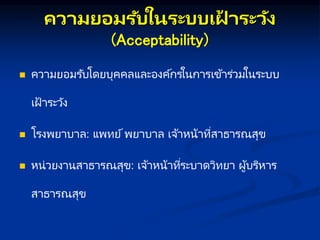 คว มยอมรับในระบบเฝ
้ ระวัง
(Acceptability)
 ความยอมรับโดยบุคคลและองค์กรในการเข้าร่วมในระบบ
เฝ้ าระวัง
 โรงพยาบาล: แพทย์พยาบาล เจ้าหน้าที่สาธารณสุข
 หน่วยงานสาธารณสุข: เจ้าหน้าที่ระบาดวิทยา ผู้บริหาร
สาธารณสุข
 