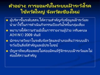ตัวอย่ ง: กษ รยอมรับในระบบเฝ
้ ระวังโรค
ไข้หวัดใหญ่ จังหวัดเชียงใหม่
 ผู้บริหารในระดับสสจ.ให้ความสาคัญกับข้อมูลเฝ้ าระวังละ
นามาใช้ในการดาเนินกิจกรรมป้องกันโรคในกลุ่มเสี่ยง
 พยาบาลให้ความร่วมมือในการรายงานผู้ป่วย influenza
A(H1N1) 2009 ทันที
 นักระบาดวิทยาในระดับจังหวัดและอาเภอเห็นว่าระบบเฝ้ า
ระวังเป็ นสิ่งที่สาคัญและมีประโยชน์
 ปัญหาที่พบคือแพทย์ไม่ค่อยมีคนที่รู้จักระบบเฝ้ าระวังและไม่
ค่อยให้ความสาคัญ
 