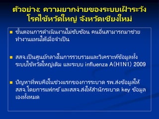 ตัวอย่ ง: คว มย กษง่ ยของระบบเฝ
้ ระวัง
โรคไข้หวัดใหญ่ จังหวัดเชียงใหม่
 ขั้นตอนการดาเนินงานไม่ซับซ ้อน คนอื่นสามารถมาช่วย
ทางานแทนได้เมื่อจาเป็ น
 สสจ.เป็ นศูนย์กลางในการรวบรวมและวิเคราะห์ข้อมูลทั้ง
ระบบไข้หวัดใหญ่เดิม และระบบ influenza A(H1N1) 2009
 ปัญหาที่พบคือในช่วงแรกของการระบาด รพ.ส่งข้อมูลให้
สสจ.โดยการแฟกซ ์และสสจ.ส่งให้สานักระบาด key ข้อมูล
เองทั้งหมด
 