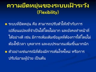 คว มยืดหยุ่นของระบบเฝ
้ ระวัง
(Flexibility)
 ระบบที่ยืดหยุ่น คือ สามารถปรับตัวให้เข้ากับการ
เปลี่ยนแปลงที่จาเป็ นได้โดยไม่ยาก และยังคงทาหน้าที่
ได้อย่างดี เช่น มีการเพิ่มเติมข้อมูลที่ต้องการได้โดยไม่
ต้องใช ้เวลา บุคลากร และงบประมาณเพิ่มขึ้นมากนัก
 ตัวอย่างเช่นกรณีที่ต้องมีการเพิ่มโรคใหม่ หรือการ
ปรับนิยามผู้ป่วย เป็ นต้น
 