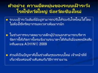 ตัวอย่ ง: คว มยืดหยุ่นของระบบเฝ
้ ระวัง
โรคไข้หวัดใหญ่ จังหวัดเชียงใหม่
 ระบบเฝ้ าระวังเดิมที่มีอยู่สามารถปรับให้รองรับโรคใหม่ได้โดย
ไม่ต้องใช ้ทรัพยากรและเวลาเพิ่มมากนัก
 ในช่วงการระบาดพยาบาลตึกผู้ป่วยนอกสามารถบริหาร
จัดการให้เกิดการโทรแจ้งงานระบาดฯได้ทันทีเมื่อแพทย์สงสัย
influenza A(H1N1) 2009
 ส่วนที่เป็ นปัญหาคือในช่วงต้นๆของระบบใหม่ เจ้าหน้าที่ที่
เกี่ยวข้องค่อนข้างสับสนกับวิธีการรายงาน
 