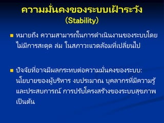 คว มมั่นคงของระบบเฝ
้ ระวัง
(Stability)
 หมายถึง ความสามารถในการดาเนินงานของระบบโดย
ไม่มีการสะดุด ล่ม ในสภาวะแวดล้อมที่เปลี่ยนไป
 ปัจจัยที่อาจมีผลกระทบต่อความมั่นคงของระบบ:
นโยบายของผู้บริหาร งบประมาณ บุคลากรที่มีความรู้
และประสบการณ์ การปรับโครงสร ้างของระบบสุขภาพ
เป็ นต้น
 