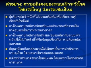 ตัวอย่ ง: คว มมั่นคงของระบบเฝ
้ ระวังโรค
ไข้หวัดใหญ่ จังหวัดเชียงใหม่
 ผู้บริหารส่งเจ้าหน้าที่ไปอบรมเพิ่มเติมเพื่อเพิ่มความรู้
เกี่ยวกับโรคใหม่
 บางโรงพยาบาลมีการจัดเตรียมงบประมาณเพื่อจ่ายเป็ น
ค่าตอบแทนในการทางานล่วงเวลา
 บางโรงพยาบาลมีการจัดประชุม/อบรมเกี่ยวกับระบบเฝ้ า
ระวังเพื่อให้เจ้าหน้าที่ได้รับข้อมูลเกี่ยวกับการเปลี่ยนแปลง
ของระบบ
 ปัญหาที่พบคืองบประมาณไม่เพียงพอในการดาเนินการ
ควบคุมโรค โดยเฉพาะในระดับสสอ.และสอ.
 มีเจ้าหน้าที่ระบาดวิทยาไม่เพียงพอ โดยเฉพาะในช่วงที่เกิด
การระบาด
 