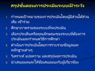 สรุปขั้นตอนกษ รประเมินระบบเฝ
้ ระวัง
1. กาหนดเป้าหมายของการประเมินโดยผู้มีส่วนได้ส่วน
เสีย เข้าร่วม
2. ศึกษาภาพรวมของระบบที่จะประเมิน
3. เลือกประเด็นหรือคุณลักษณะของระบบที่ต้องการ
ประเมินและกาหนดวิธีการศึกษา
4. ดาเนินการประเมินโดยการรวบรวมข้อมูลและ
หลักฐานต่างๆ
5. วิเคราะห์แปลความ และสรุปผลการประเมิน
6. นาเสนอผลและให้ข้อเสนอแนะกับผู้เกี่ยวข้อง
 