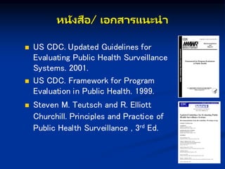 หนังสือ/ เอกษส รแนะน
 US CDC. Updated Guidelines for
Evaluating Public Health Surveillance
Systems. 2001.
 US CDC. Framework for Program
Evaluation in Public Health. 1999.
 Steven M. Teutsch and R. Elliott
Churchill. Principles and Practice of
Public Health Surveillance , 3rd Ed.
 