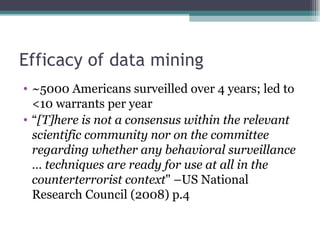 Efficacy of data mining
• ~5000 Americans surveilled over 4 years; led to
  <10 warrants per year
• “[T]here is not a consensus within the relevant
  scientific community nor on the committee
  regarding whether any behavioral surveillance
  … techniques are ready for use at all in the
  counterterrorist context" –US National
  Research Council (2008) p.4
 
