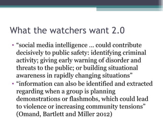 What the watchers want 2.0
• “social media intelligence … could contribute
  decisively to public safety: identifying criminal
  activity; giving early warning of disorder and
  threats to the public; or building situational
  awareness in rapidly changing situations”
• “information can also be identified and extracted
  regarding when a group is planning
  demonstrations or flashmobs, which could lead
  to violence or increasing community tensions”
  (Omand, Bartlett and Miller 2012)
 