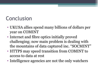 Conclusion
• UKUSA allies spend many billions of dollars per
  year on COMINT
• Internet and fibre optics initially proved
  challenging; now main problem is dealing with
  the mountains of data captured inc. “SOCMINT”
• HTTPS may speed transition from COMINT to
  access to data at rest
• Intelligence agencies are not the only watchers
 