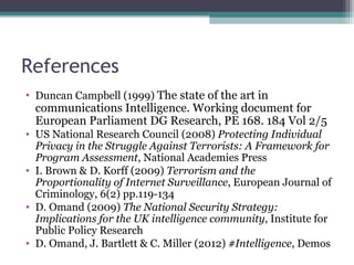 References
• Duncan Campbell (1999) The state of the art in
  communications Intelligence. Working document for
  European Parliament DG Research, PE 168. 184 Vol 2/5
• US National Research Council (2008) Protecting Individual
  Privacy in the Struggle Against Terrorists: A Framework for
  Program Assessment, National Academies Press
• I. Brown & D. Korff (2009) Terrorism and the
  Proportionality of Internet Surveillance, European Journal of
  Criminology, 6(2) pp.119-134
• D. Omand (2009) The National Security Strategy:
  Implications for the UK intelligence community, Institute for
  Public Policy Research
• D. Omand, J. Bartlett & C. Miller (2012) #Intelligence, Demos
 