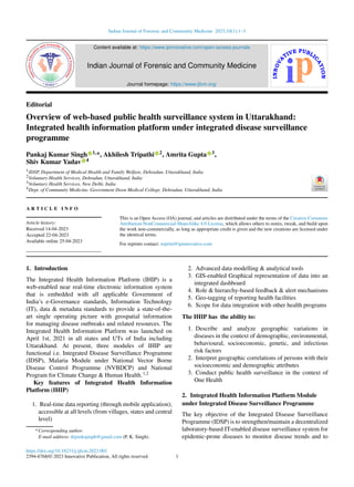 Indian Journal of Forensic and Community Medicine 2023;10(1):1–3
Content available at: https://www.ipinnovative.com/open-access-journals
Indian Journal of Forensic and Community Medicine
Journal homepage: https://www.ijfcm.org/
Editorial
Overview of web-based public health surveillance system in Uttarakhand:
Integrated health information platform under integrated disease surveillance
programme
Pankaj Kumar Singh 1,*, Akhilesh Tripathi 2, Amrita Gupta 3,
Shiv Kumar Yadav 4
1IDSP, Department of Medical Health and Family Welfare, Dehradun, Uttarakhand, India
2Voluntary Health Services, Dehradun, Uttarakhand, India
3Voluntary Health Services, New Delhi, India
4Dept. of Community Medicine, Government Doon Medical College, Dehradun, Uttarakhand, India
A R T I C L E I N F O
Article history:
Received 14-04-2023
Accepted 22-04-2023
Available online 25-04-2023
This is an Open Access (OA) journal, and articles are distributed under the terms of the Creative Commons
Attribution-NonCommercial-ShareAlike 4.0 License, which allows others to remix, tweak, and build upon
the work non-commercially, as long as appropriate credit is given and the new creations are licensed under
the identical terms.
For reprints contact: reprint@ipinnovative.com
1. Introduction
The Integrated Health Information Platform (IHIP) is a
web-enabled near real-time electronic information system
that is embedded with all applicable Government of
India’s e-Governance standards, Information Technology
(IT), data & metadata standards to provide a state-of-the-
art single operating picture with geospatial information
for managing disease outbreaks and related resources. The
Integrated Health Information Platform was launched on
April 1st, 2021 in all states and UTs of India including
Uttarakhand. At present, three modules of IHIP are
functional i.e. Integrated Disease Surveillance Programme
(IDSP), Malaria Module under National Vector Borne
Disease Control Programme (NVBDCP) and National
Program for Climate Change & Human Health.1,2
Key features of Integrated Health Information
Platform (IHIP)
1. Real-time data reporting (through mobile application);
accessible at all levels (from villages, states and central
level)
* Corresponding author.
E-mail address: drpankajmph@gmail.com (P. K. Singh).
2. Advanced data modelling & analytical tools
3. GIS-enabled Graphical representation of data into an
integrated dashboard
4. Role & hierarchy-based feedback & alert mechanisms
5. Geo-tagging of reporting health facilities
6. Scope for data integration with other health programs
The IHIP has the ability to:
1. Describe and analyze geographic variations in
diseases in the context of demographic, environmental,
behavioural, socioeconomic, genetic, and infectious
risk factors
2. Interpret geographic correlations of persons with their
socioeconomic and demographic attributes
3. Conduct public health surveillance in the context of
One Health
2. Integrated Health Information Platform Module
under Integrated Disease Surveillance Programme
The key objective of the Integrated Disease Surveillance
Programme (IDSP) is to strengthen/maintain a decentralized
laboratory-based IT-enabled disease surveillance system for
epidemic-prone diseases to monitor disease trends and to
https://doi.org/10.18231/j.ijfcm.2023.001
2394-6768/© 2023 Innovative Publication, All rights reserved. 1
 