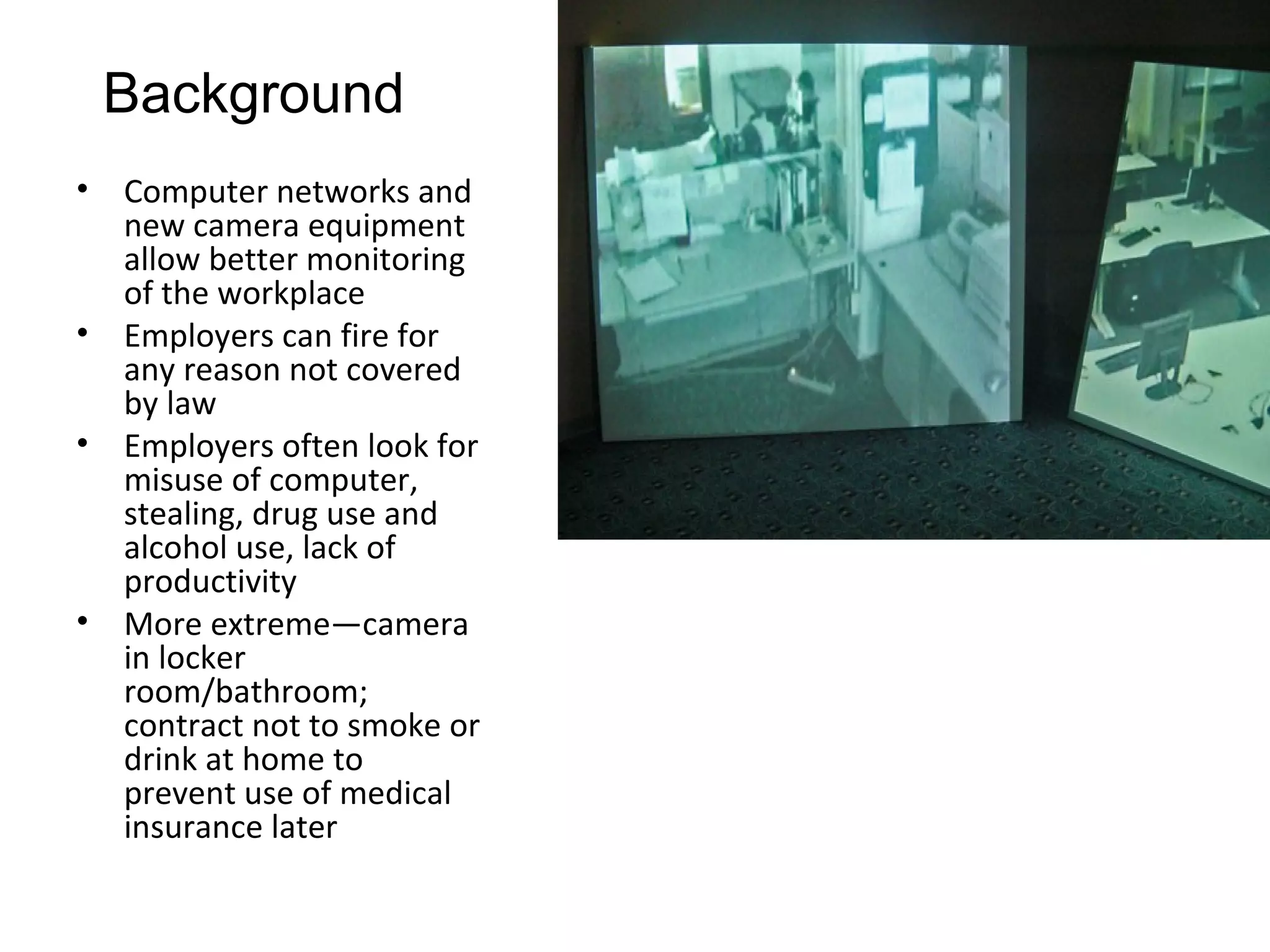 Background
•   Computer networks and
    new camera equipment
    allow better monitoring
    of the workplace
•   Employers can fire for
    any reason not covered
    by law
•   Employers often look for
    misuse of computer,
    stealing, drug use and
    alcohol use, lack of
    productivity
•   More extreme—camera
    in locker
    room/bathroom;
    contract not to smoke or
    drink at home to
    prevent use of medical
    insurance later
 