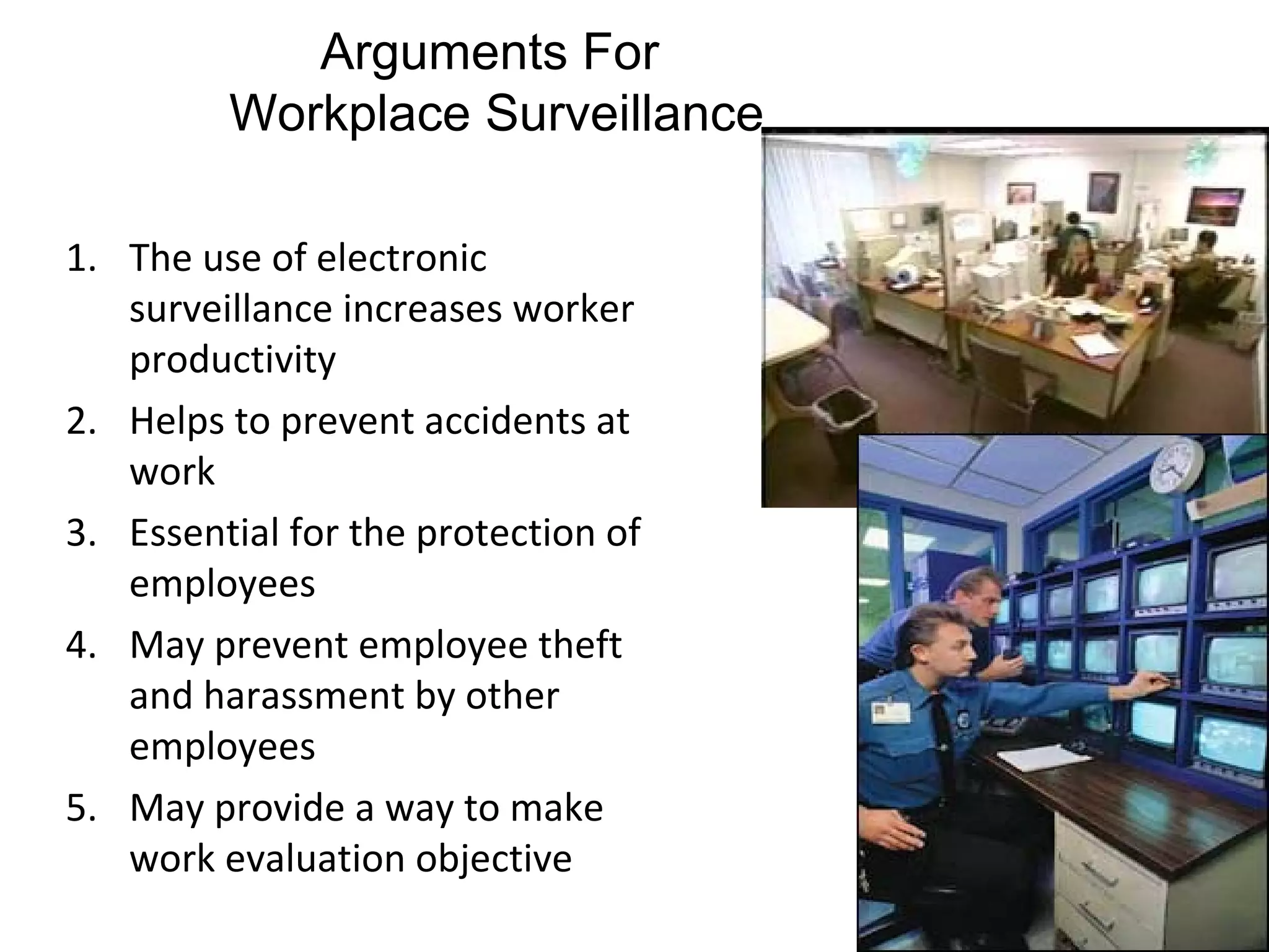 Arguments For
         Workplace Surveillance

1. The use of electronic
   surveillance increases worker
   productivity
2. Helps to prevent accidents at
   work
3. Essential for the protection of
   employees
4. May prevent employee theft
   and harassment by other
   employees
5. May provide a way to make
   work evaluation objective
 
