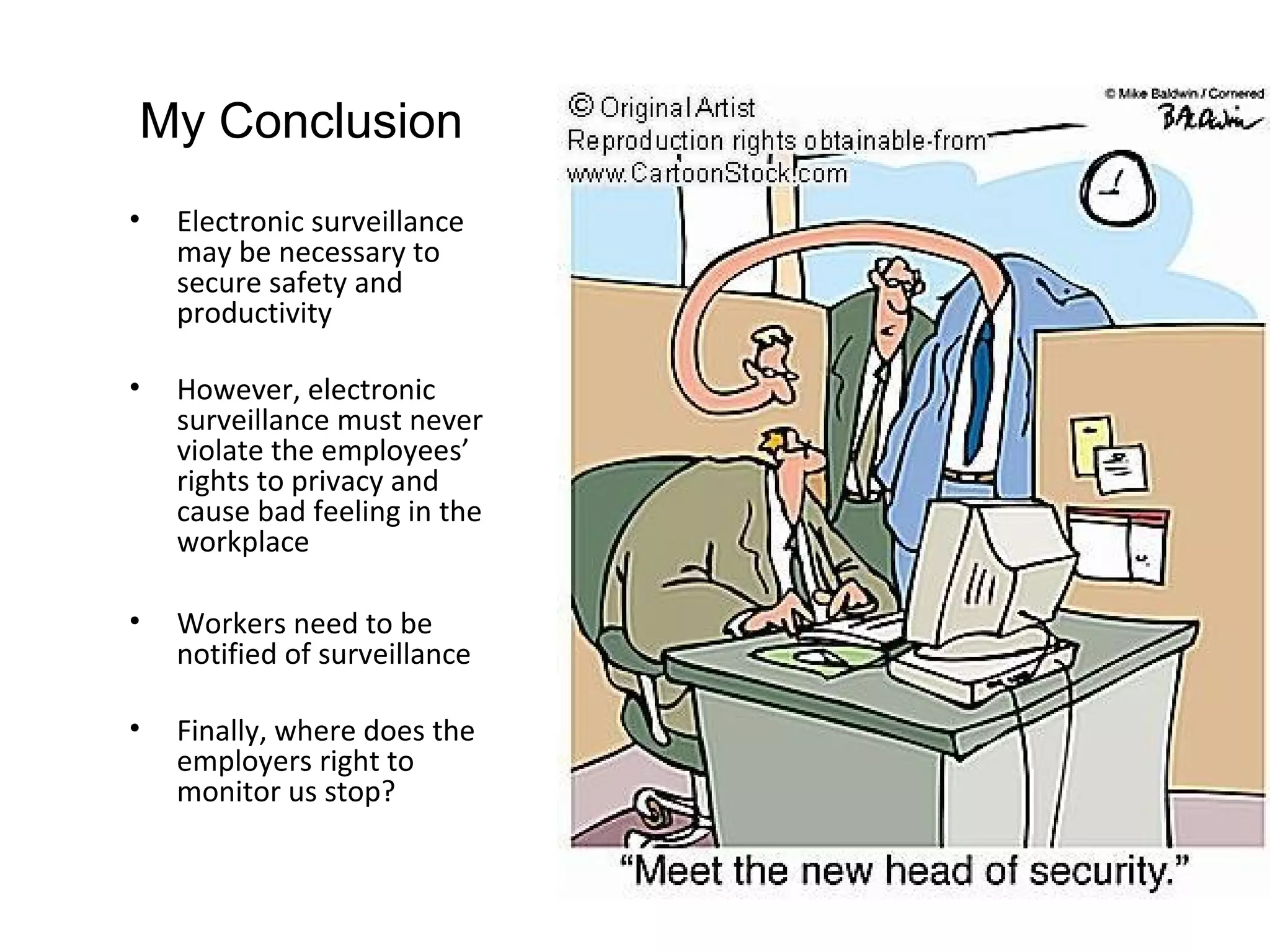 My Conclusion
•   Electronic surveillance
    may be necessary to
    secure safety and
    productivity

•   However, electronic
    surveillance must never
    violate the employees’
    rights to privacy and
    cause bad feeling in the
    workplace

•   Workers need to be
    notified of surveillance

•   Finally, where does the
    employers right to
    monitor us stop?
 