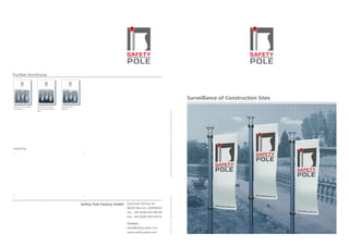 Further brochures




                                                                                                                                                                                                                                          Surveillance of Construction Sites
Solutions for Invisible   Surveillance of Busi-     Surveillance of
Surveillance              ness & Industrial Faci-   Objects
                          lities




                                                                                                                               Due to improvement and engineering progress we reserve the right to change speciﬁcations without notice.
Issued by:




                                                                                                                               © #73204 · 1st Ed · 12/2007 kom DESIGN·1 GmbH Munich




                                                                      Safety Pole Factory GmbH Dachauer Strasse 54
                                                                                                 80335 Munich, GERMANY
                                                                                                 Tel.: +49 (0) 89 435 944 90
                                                                                                 Fax: +49 (0) 89 599 478 92

                                                                                                 Contact:
                                                                                                 sales@safety-pole.com
                                                                                                 www.safety-pole.com
 