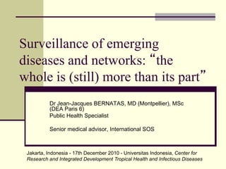 Surveillance of emerging
diseases and networks: “the
whole is (still) more than its part”
Dr Jean-Jacques BERNATAS, MD (Montpellier), MSc
(DEA Paris 6)
Public Health Specialist
Senior medical advisor, International SOS
Jakarta, Indonesia - 17th December 2010 - Universitas Indonesia, Center for
Research and Integrated Development Tropical Health and Infectious Diseases
 