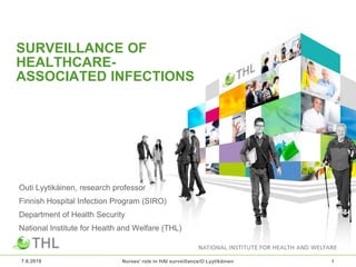 SURVEILLANCE OF
HEALTHCARE-
ASSOCIATED INFECTIONS
Outi Lyytikäinen, research professor
Finnish Hospital Infection Program (SIRO)
Department of Health Security
National Institute for Health and Welfare (THL)
7.6.2019 Nurses' role in HAI surveillance/O Lyytikäinen 1
 