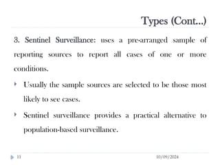 Types (Cont…)
10/09/2024
11
3. Sentinel Surveillance: uses a pre-arranged sample of
reporting sources to report all cases of one or more
conditions.
 Usually the sample sources are selected to be those most
likely to see cases.
 Sentinel surveillance provides a practical alternative to
population-based surveillance.
 