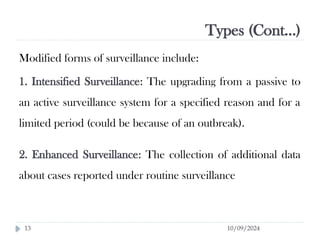 Types (Cont…)
10/09/2024
13
Modified forms of surveillance include:
1. Intensified Surveillance: The upgrading from a passive to
an active surveillance system for a specified reason and for a
limited period (could be because of an outbreak).
2. Enhanced Surveillance: The collection of additional data
about cases reported under routine surveillance
 